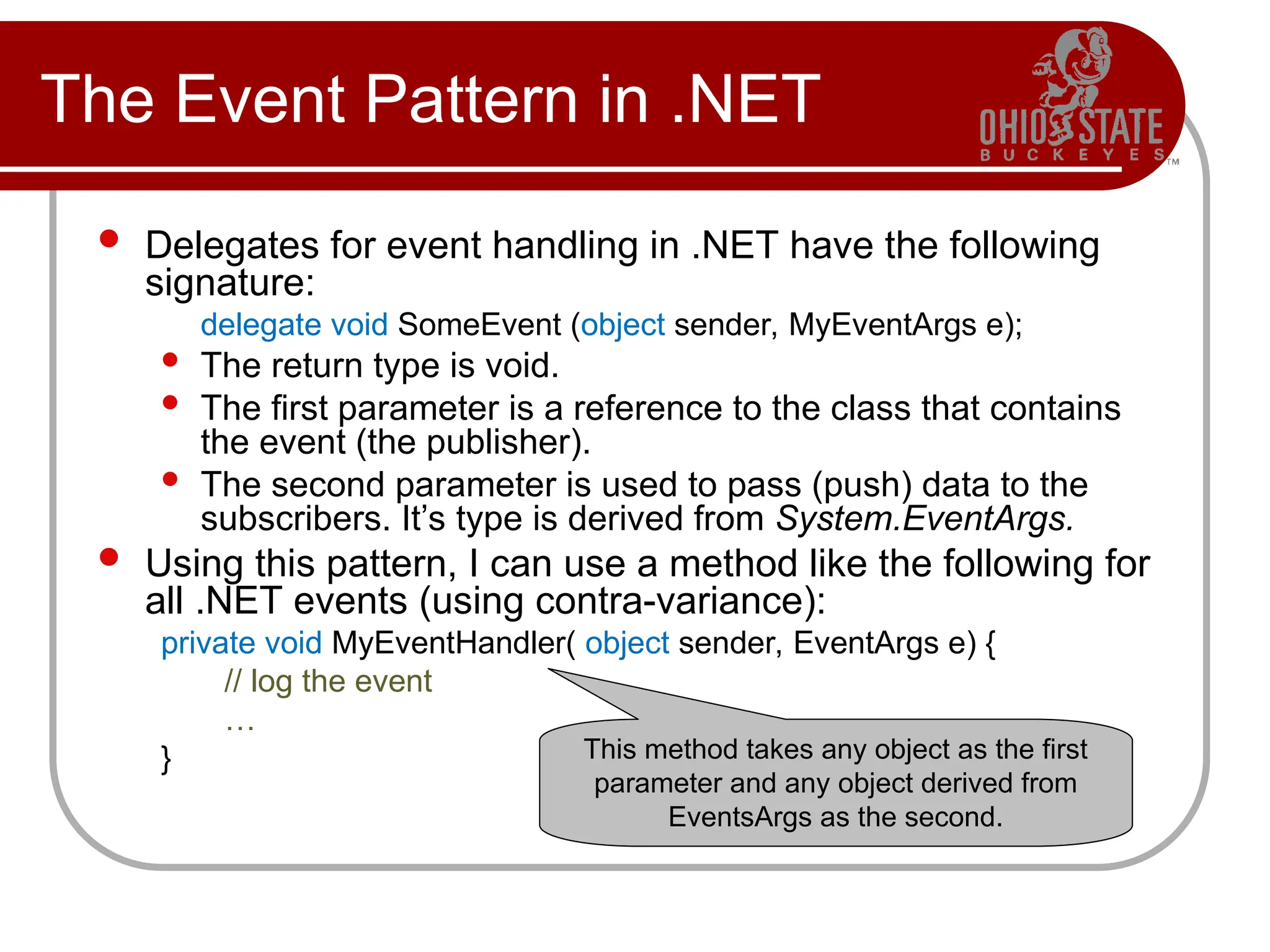 The Event Pattern in .NET
 Delegates for event handling in .NET have the following
signature:
delegate void SomeEvent (object sender, MyEventArgs e);
 The return type is void.
 The first parameter is a reference to the class that contains
the event (the publisher).
 The second parameter is used to pass (push) data to the
subscribers. It’s type is derived from System.EventArgs.
 Using this pattern, I can use a method like the following for
all .NET events (using contra-variance):
private void MyEventHandler( object sender, EventArgs e) {
// log the event
…
} This method takes any object as the first
parameter and any object derived from
EventsArgs as the second.
 