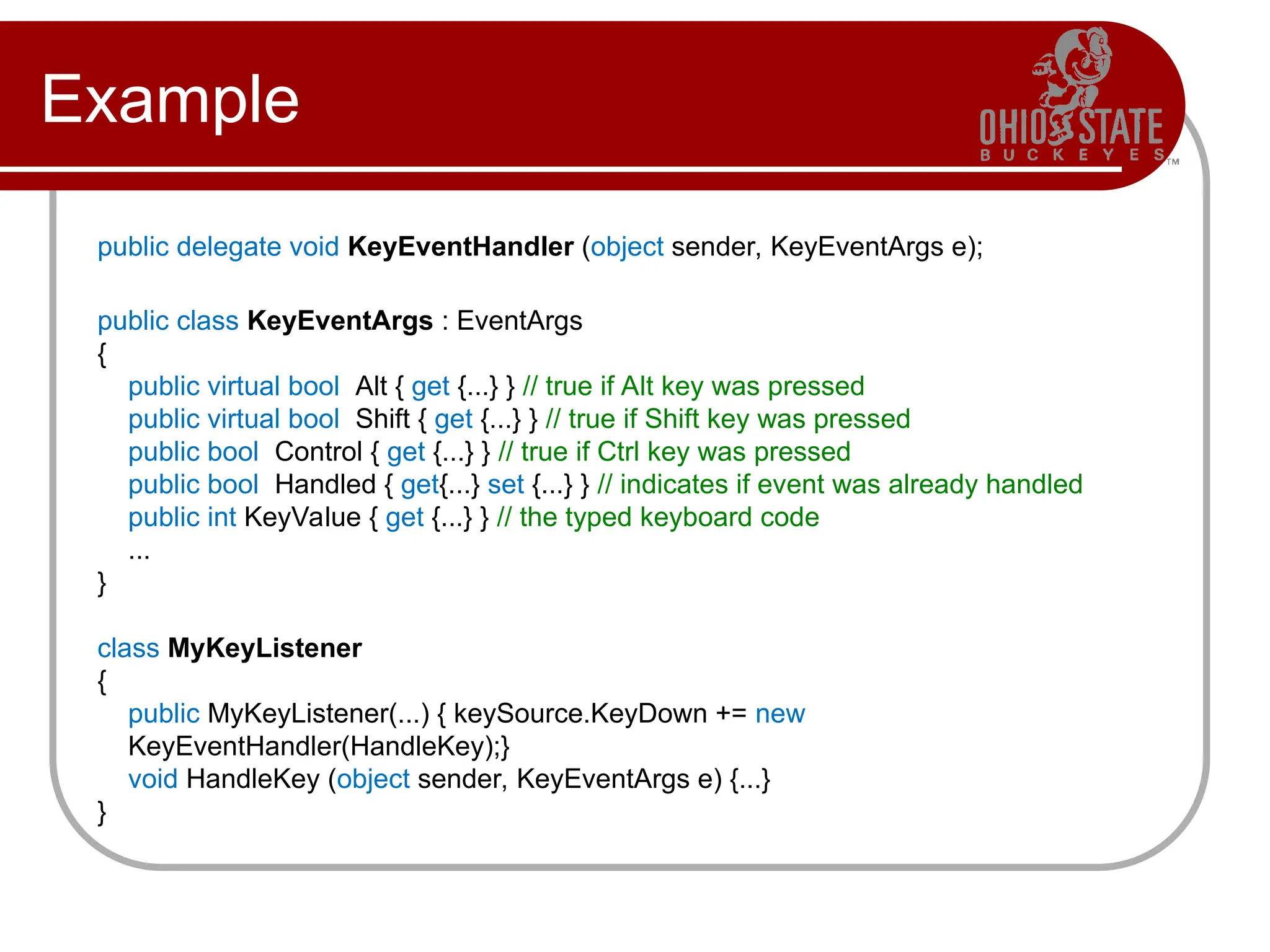 Example
public delegate void KeyEventHandler (object sender, KeyEventArgs e);
public class KeyEventArgs : EventArgs
{
public virtual bool Alt { get {...} } // true if Alt key was pressed
public virtual bool Shift { get {...} } // true if Shift key was pressed
public bool Control { get {...} } // true if Ctrl key was pressed
public bool Handled { get{...} set {...} } // indicates if event was already handled
public int KeyValue { get {...} } // the typed keyboard code
...
}
class MyKeyListener
{
public MyKeyListener(...) { keySource.KeyDown += new
KeyEventHandler(HandleKey);}
void HandleKey (object sender, KeyEventArgs e) {...}
}
 