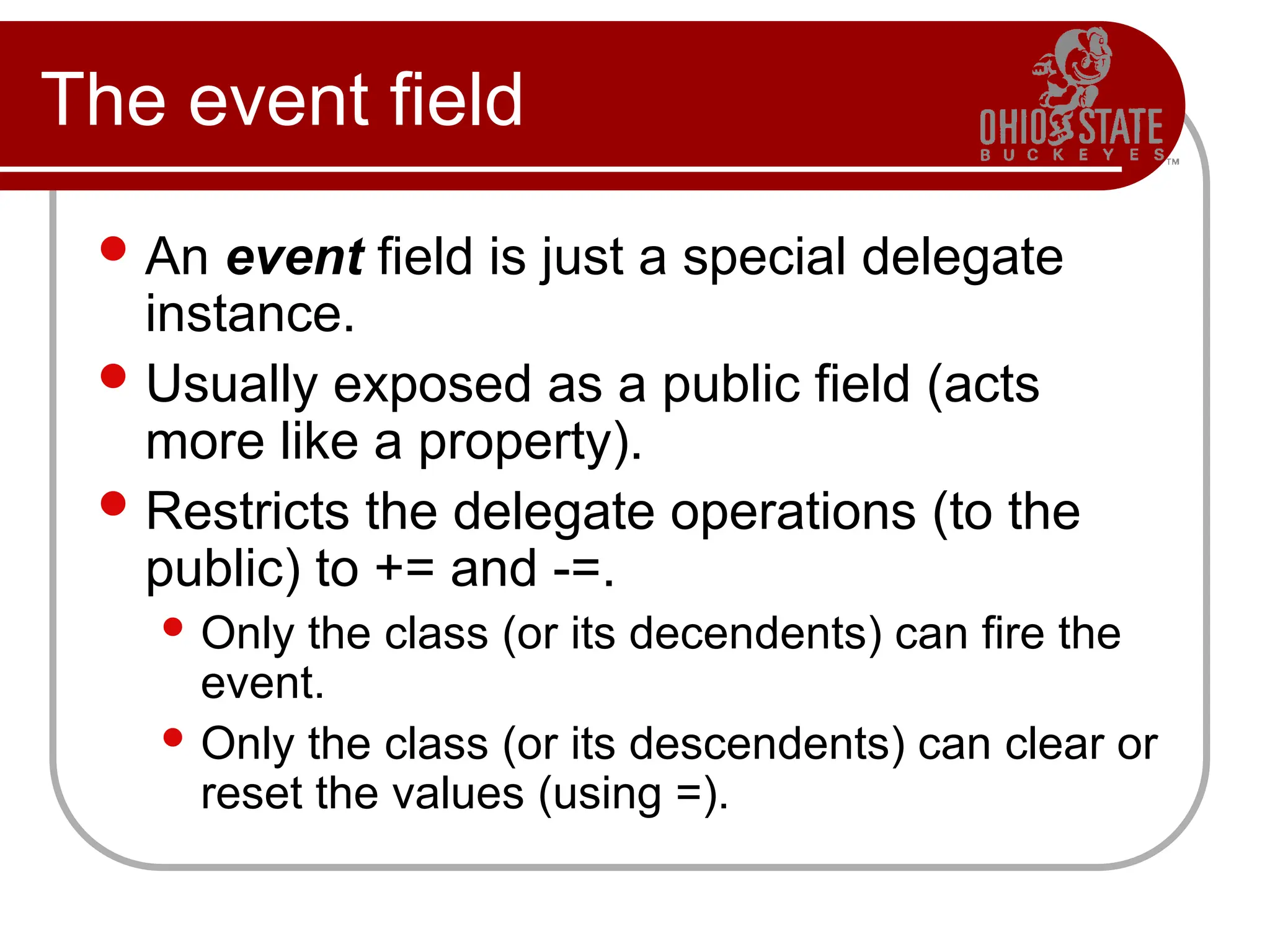 The event field
An event field is just a special delegate
instance.
Usually exposed as a public field (acts
more like a property).
Restricts the delegate operations (to the
public) to += and -=.
 Only the class (or its decendents) can fire the
event.
 Only the class (or its descendents) can clear or
reset the values (using =).
 