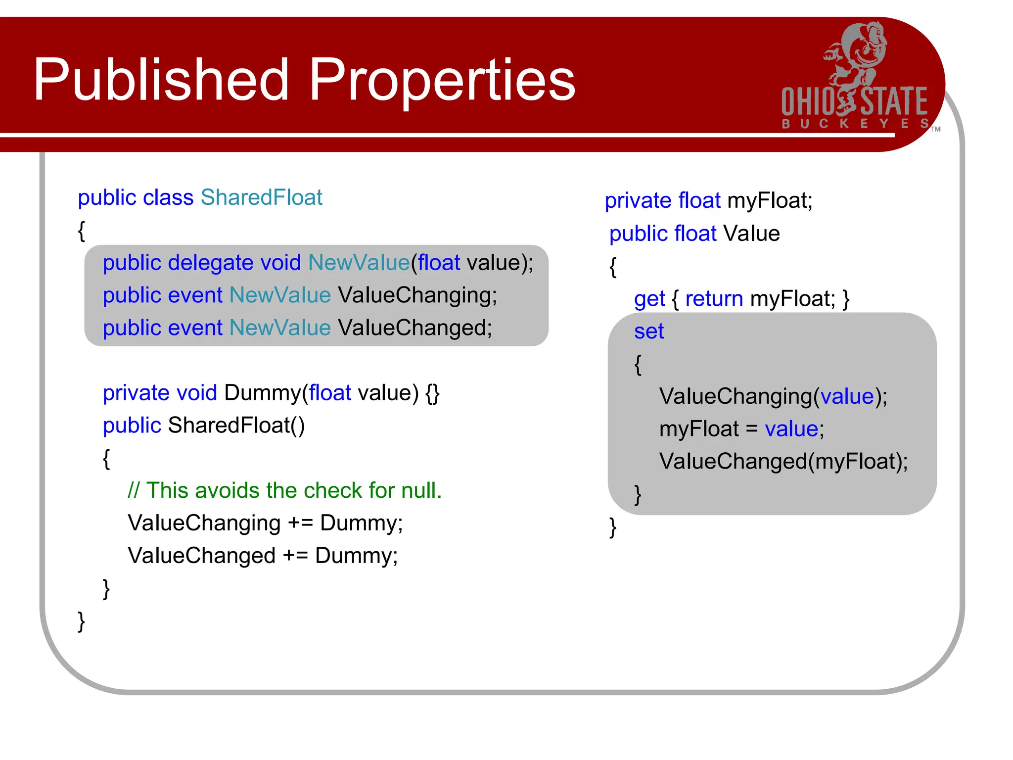 Published Properties
public class SharedFloat
{
public delegate void NewValue(float value);
public event NewValue ValueChanging;
public event NewValue ValueChanged;
private void Dummy(float value) {}
public SharedFloat()
{
// This avoids the check for null.
ValueChanging += Dummy;
ValueChanged += Dummy;
}
}
private float myFloat;
public float Value
{
get { return myFloat; }
set
{
ValueChanging(value);
myFloat = value;
ValueChanged(myFloat);
}
}
 