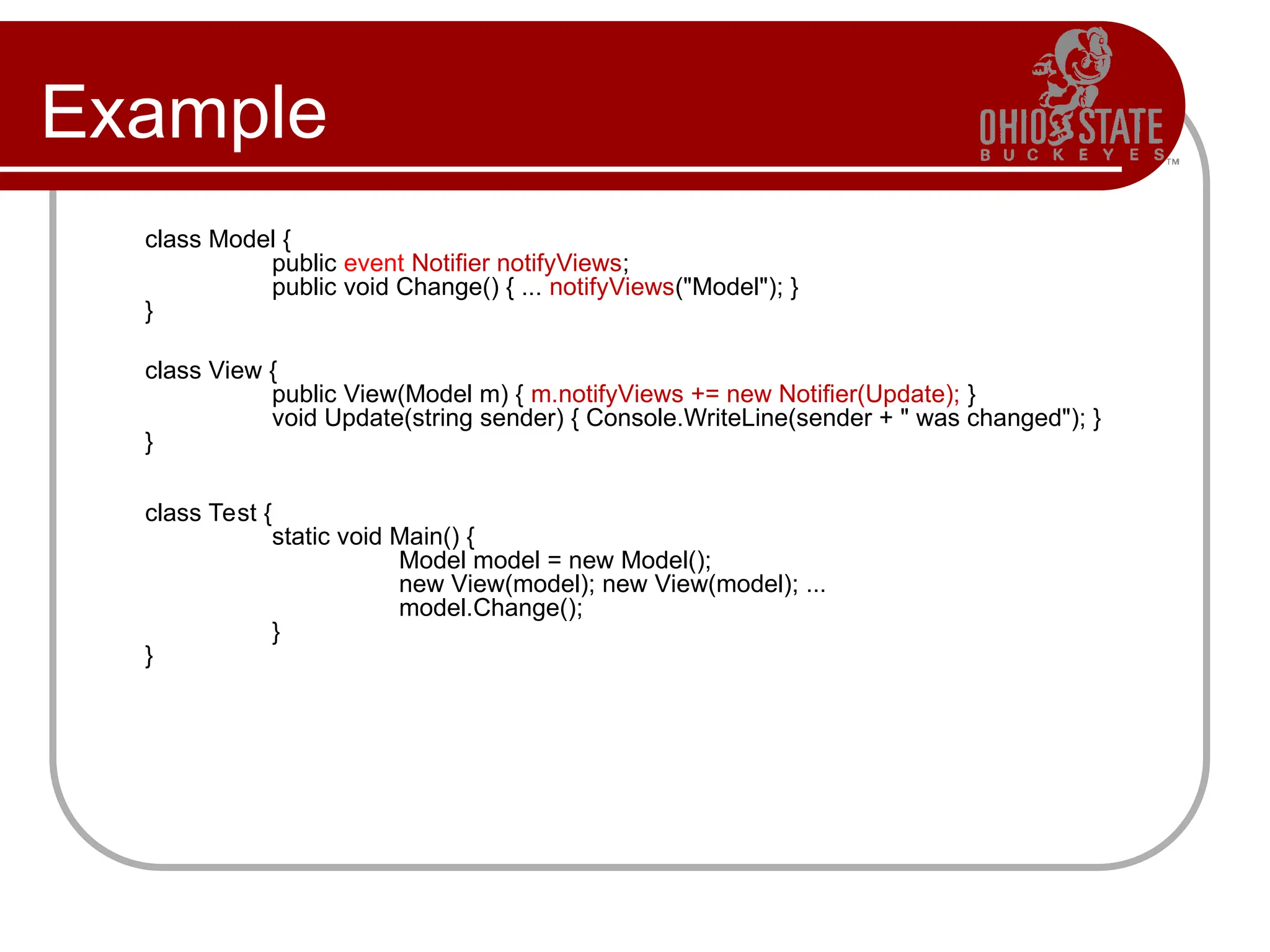 Example
class Model {
public event Notifier notifyViews;
public void Change() { ... notifyViews("Model"); }
}
class View {
public View(Model m) { m.notifyViews += new Notifier(Update); }
void Update(string sender) { Console.WriteLine(sender + " was changed"); }
}
class Test {
static void Main() {
Model model = new Model();
new View(model); new View(model); ...
model.Change();
}
}
 