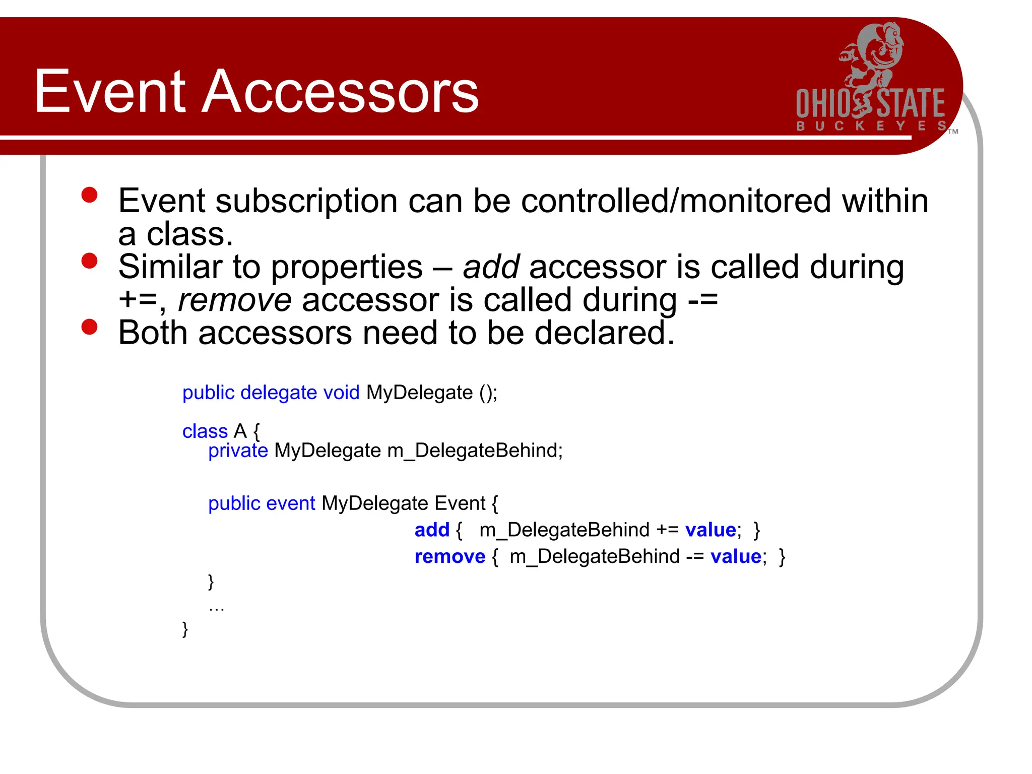 Event Accessors
 Event subscription can be controlled/monitored within
a class.
 Similar to properties – add accessor is called during
+=, remove accessor is called during -=
 Both accessors need to be declared.
public delegate void MyDelegate ();
class A {
private MyDelegate m_DelegateBehind;
public event MyDelegate Event {
add { m_DelegateBehind += value; }
remove { m_DelegateBehind -= value; }
}
…
}
 