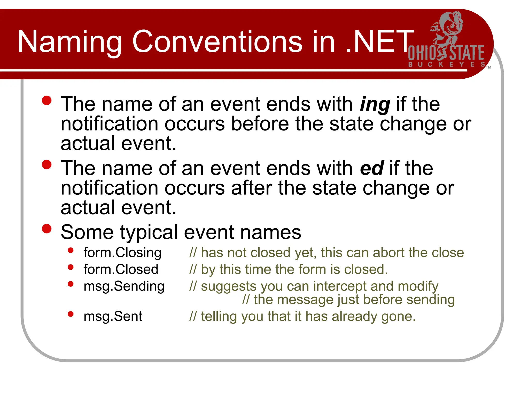 Naming Conventions in .NET
 The name of an event ends with ing if the
notification occurs before the state change or
actual event.
 The name of an event ends with ed if the
notification occurs after the state change or
actual event.
 Some typical event names
 form.Closing // has not closed yet, this can abort the close
 form.Closed // by this time the form is closed.
 msg.Sending // suggests you can intercept and modify
// the message just before sending
 msg.Sent // telling you that it has already gone.
 