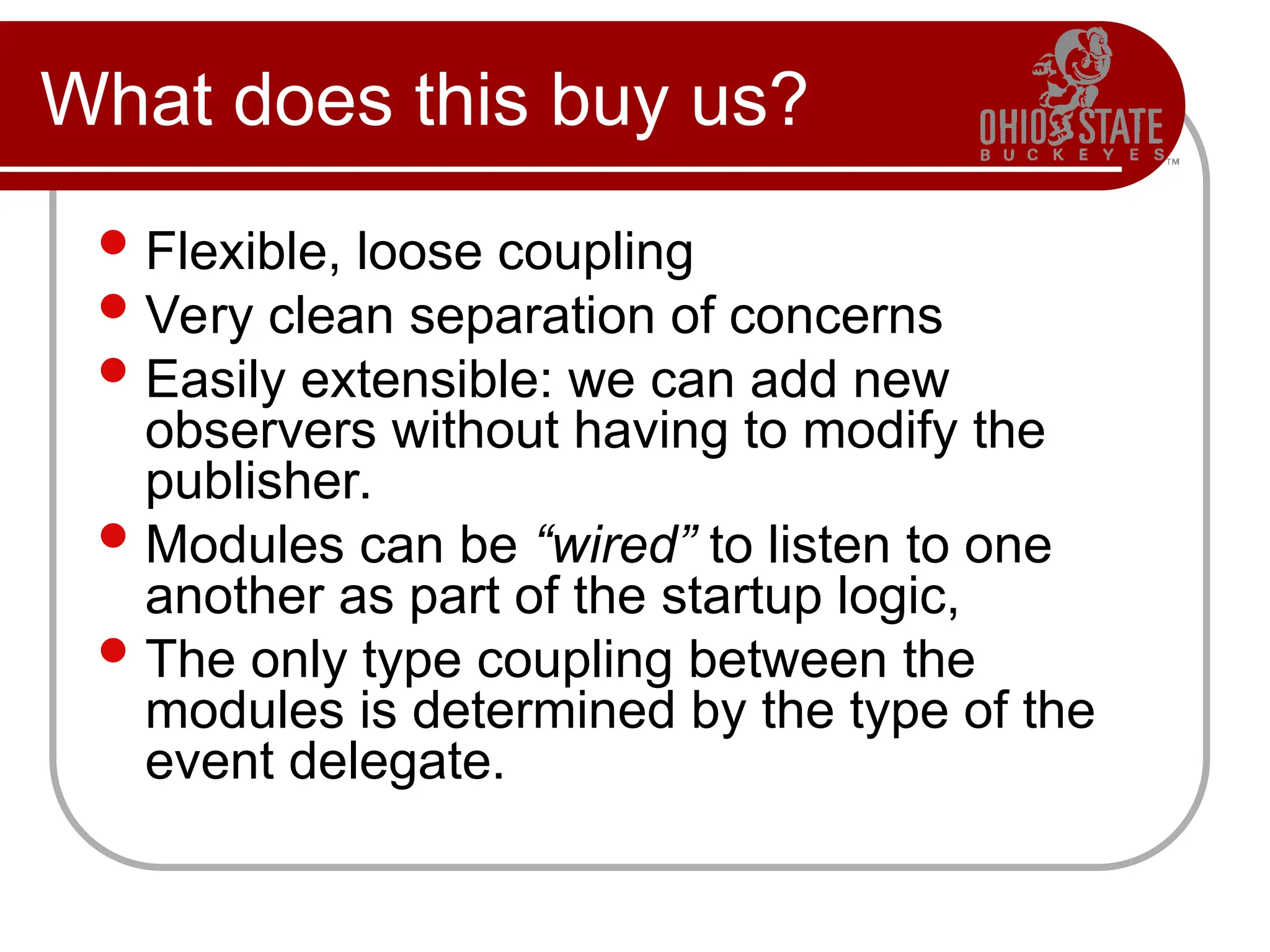 What does this buy us?
Flexible, loose coupling
Very clean separation of concerns
Easily extensible: we can add new
observers without having to modify the
publisher.
Modules can be “wired” to listen to one
another as part of the startup logic,
The only type coupling between the
modules is determined by the type of the
event delegate.
 