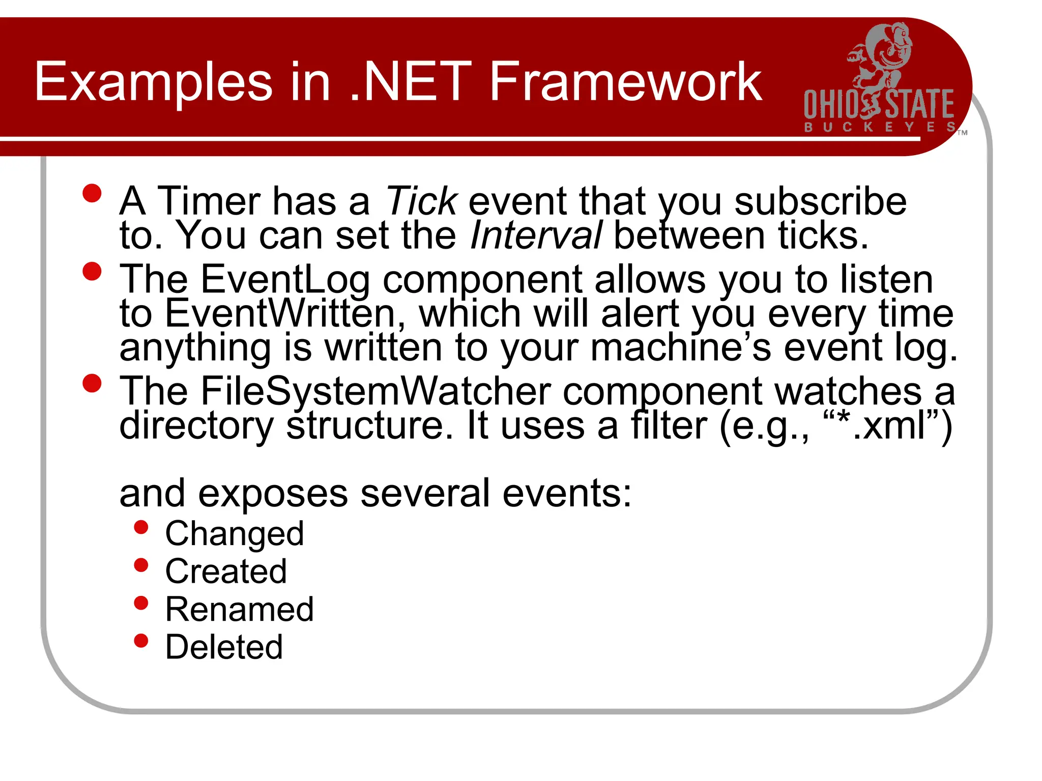 Examples in .NET Framework
 A Timer has a Tick event that you subscribe
to. You can set the Interval between ticks.
 The EventLog component allows you to listen
to EventWritten, which will alert you every time
anything is written to your machine’s event log.
 The FileSystemWatcher component watches a
directory structure. It uses a filter (e.g., “*.xml”)
and exposes several events:
 Changed
 Created
 Renamed
 Deleted
 