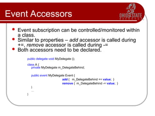 Event Accessors
 Event subscription can be controlled/monitored within
a class.
 Similar to properties – add accessor is called during
+=, remove accessor is called during -=
 Both accessors need to be declared.
public delegate void MyDelegate ();
class A {
private MyDelegate m_DelegateBehind;
public event MyDelegate Event {
add { m_DelegateBehind += value; }
remove { m_DelegateBehind -= value; }
}
…
}
 