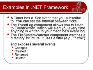 Examples in .NET Framework
 A Timer has a Tick event that you subscribe
to. You can set the Interval between ticks.
 The EventLog component allows you to listen
to EventWritten, which will alert you every time
anything is written to your machine’s event log.
 The FileSystemWatcher component watches a
directory structure. It uses a filter (e.g., “*.xml”)
and exposes several events:
 Changed
 Created
 Renamed
 Deleted
 