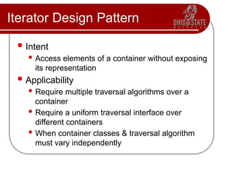 Iterator Design Pattern
 Intent
 Access elements of a container without exposing
its representation
 Applicability
 Require multiple traversal algorithms over a
container
 Require a uniform traversal interface over
different containers
 When container classes & traversal algorithm
must vary independently
 