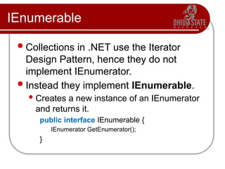 IEnumerable
Collections in .NET use the Iterator
Design Pattern, hence they do not
implement IEnumerator.
Instead they implement IEnumerable.
Creates a new instance of an IEnumerator
and returns it.
public interface IEnumerable {
IEnumerator GetEnumerator();
}
 
