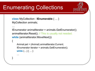 Enumerating Collections
class MyCollection : IEnumerable { … }
MyCollection animals;
…
IEnumerator animalIterator = animals.GetEnumerator();
animalIterator.Reset(); // This is usually not needed.
while (animalIterator.MoveNext())
{
Animal pet = (Animal) animalIterator.Current;
IEnumerator iterator = animals.GetEnumerator();
while (…) { … }
…
}
 