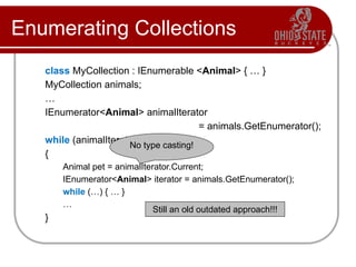 Enumerating Collections
class MyCollection : IEnumerable <Animal> { … }
MyCollection animals;
…
IEnumerator<Animal> animalIterator
= animals.GetEnumerator();
while (animalIterator.MoveNext())
{
Animal pet = animalIterator.Current;
IEnumerator<Animal> iterator = animals.GetEnumerator();
while (…) { … }
…
}
No type casting!
Still an old outdated approach!!!
 