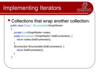 Implementing Iterators
Collections that wrap another collection:
public class Graph : IEnumerable<GraphNode>
{
private IList<GraphNode> nodes;
public IEnumerator<GraphNode> GetEnumerator() {
return nodes.GetEnumerator();
}
IEnumerator IEnumerable.GetEnumerator() {
return GetEnumerator();
}
}
 
