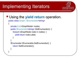 Implementing Iterators
Using the yield return operation.
public class Graph : IEnumerable<string>
{
private IList<GraphNode> nodes;
public IEnumerator<string> GetEnumerator() {
foreach (GraphNode node in nodes) {
yield return node.Label;
}
}
IEnumerator IEnumerable.GetEnumerator() {
return GetEnumerator();
}
}
 