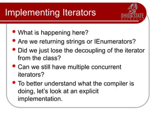 Implementing Iterators
 What is happening here?
 Are we returning strings or IEnumerators?
 Did we just lose the decoupling of the iterator
from the class?
 Can we still have multiple concurrent
iterators?
 To better understand what the compiler is
doing, let’s look at an explicit
implementation.
 