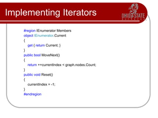 Implementing Iterators
#region IEnumerator Members
object IEnumerator.Current
{
get { return Current; }
}
public bool MoveNext()
{
return ++currentIndex < graph.nodes.Count;
}
public void Reset()
{
currentIndex = -1;
}
#endregion
 