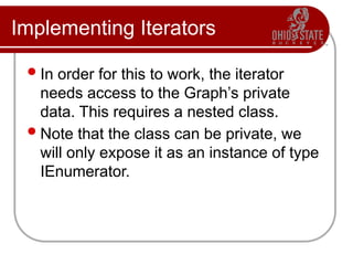 Implementing Iterators
In order for this to work, the iterator
needs access to the Graph’s private
data. This requires a nested class.
Note that the class can be private, we
will only expose it as an instance of type
IEnumerator.
 