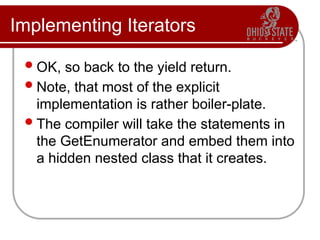 Implementing Iterators
OK, so back to the yield return.
Note, that most of the explicit
implementation is rather boiler-plate.
The compiler will take the statements in
the GetEnumerator and embed them into
a hidden nested class that it creates.
 