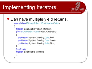 Implementing Iterators
Can have multiple yield returns.
internal class PrimaryColors : IEnumerable<Color>
{
#region IEnumerable<Color> Members
public IEnumerator<Color> GetEnumerator()
{
yield return System.Drawing.Color.Red;
yield return System.Drawing.Color.Green;
yield return System.Drawing.Color.Blue;
}
#endregion
#region IEnumerable Members
…
}
 