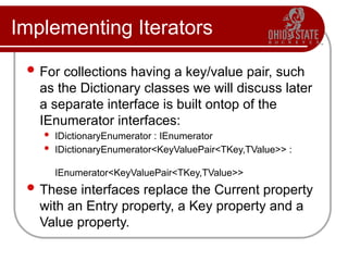 Implementing Iterators
 For collections having a key/value pair, such
as the Dictionary classes we will discuss later
a separate interface is built ontop of the
IEnumerator interfaces:
 IDictionaryEnumerator : IEnumerator
 IDictionaryEnumerator<KeyValuePair<TKey,TValue>> :
IEnumerator<KeyValuePair<TKey,TValue>>
 These interfaces replace the Current property
with an Entry property, a Key property and a
Value property.
 