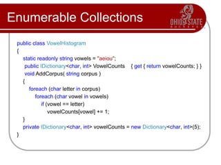 Enumerable Collections
public class VowelHistogram
{
static readonly string vowels = "aeiou";
public IDictionary<char, int> VowelCounts { get { return vowelCounts; } }
void AddCorpus( string corpus )
{
foreach (char letter in corpus)
foreach (char vowel in vowels)
if (vowel == letter)
vowelCounts[vowel] += 1;
}
private IDictionary<char, int> vowelCounts = new Dictionary<char, int>(5);
}
 
