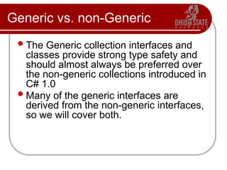 Generic vs. non-Generic
The Generic collection interfaces and
classes provide strong type safety and
should almost always be preferred over
the non-generic collections introduced in
C# 1.0
Many of the generic interfaces are
derived from the non-generic interfaces,
so we will cover both.
 