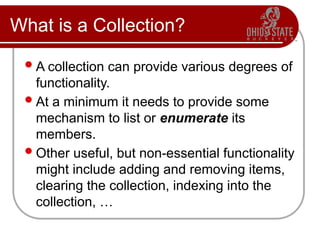 What is a Collection?
A collection can provide various degrees of
functionality.
At a minimum it needs to provide some
mechanism to list or enumerate its
members.
Other useful, but non-essential functionality
might include adding and removing items,
clearing the collection, indexing into the
collection, …
 