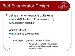 Bad Enumerator Design
Using an enumerator is quite easy:
class MyCollection : IEnumerator { … }
MyCollection animals;
…
animals.Reset();
while (animals.MoveNext())
{
Animal pet = (Animal) animals.Current;
…
}
As we will see shortly, the foreach
statement provides a much cleaner
implementation.
 