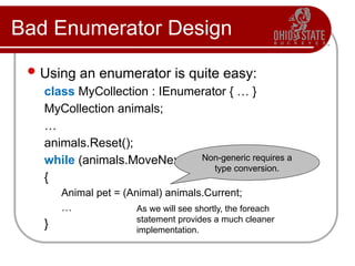 Bad Enumerator Design
Using an enumerator is quite easy:
class MyCollection : IEnumerator { … }
MyCollection animals;
…
animals.Reset();
while (animals.MoveNext())
{
Animal pet = (Animal) animals.Current;
…
}
Non-generic requires a
type conversion.
As we will see shortly, the foreach
statement provides a much cleaner
implementation.
 