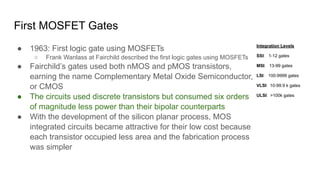 First MOSFET Gates
● 1963: First logic gate using MOSFETs
○ Frank Wanlass at Fairchild described the first logic gates using MOSFETs
● Fairchild’s gates used both nMOS and pMOS transistors,
earning the name Complementary Metal Oxide Semiconductor,
or CMOS
● The circuits used discrete transistors but consumed six orders
of magnitude less power than their bipolar counterparts
● With the development of the silicon planar process, MOS
integrated circuits became attractive for their low cost because
each transistor occupied less area and the fabrication process
was simpler
Integration Levels
SSI: 1-12 gates
MSI: 13-99 gates
LSI: 100-9999 gates
VLSI: 10-99.9 k gates
ULSI: >100k gates
 