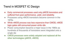 Trend in MOSFET IC Design
● Early commercial processes used only pMOS transistors and
suffered from poor performance, yield, and reliability
● Processes using nMOS transistors became common in the
1970s
● While nMOS process was less expensive than CMOS, nMOS
logic gates still consumed power while idle
● Power consumption became a major issue in the 1980s as
hundreds of thousands of transistors were integrated onto a
single die
● CMOS processes were widely adopted and replaced all the
other technologies (pMOS, nMOS)
 