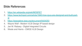 Slide References
1. https://en.wikipedia.org/wiki/MOSFET
2. https://www.techspot.com/article/1840-how-cpus-are-designed-and-built-part-
3/
3. https://ieeexplore.ieee.org/document/5424253
4. Wayne Wolf - Modern VLSI Design IP based design
5. Jan M. Rabaey - Digital Integrated Circuits
6. Weste and Harris - CMOS VLSI Design
 