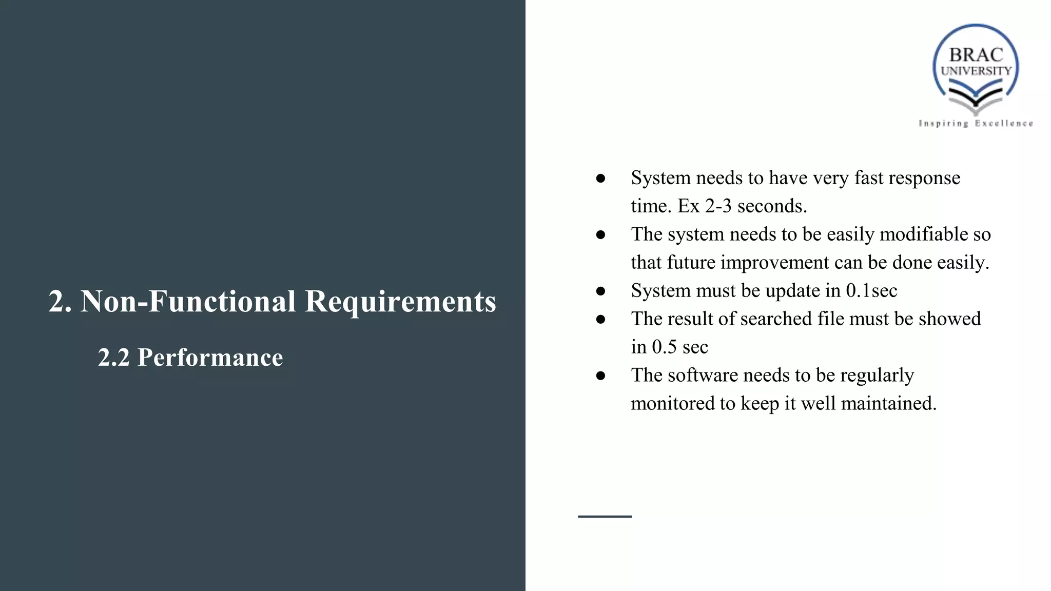 2.2 Performance
● System needs to have very fast response
time. Ex 2-3 seconds.
● The system needs to be easily modifiable so
that future improvement can be done easily.
● System must be update in 0.1sec
● The result of searched file must be showed
in 0.5 sec
● The software needs to be regularly
monitored to keep it well maintained.
2. Non-Functional Requirements
 