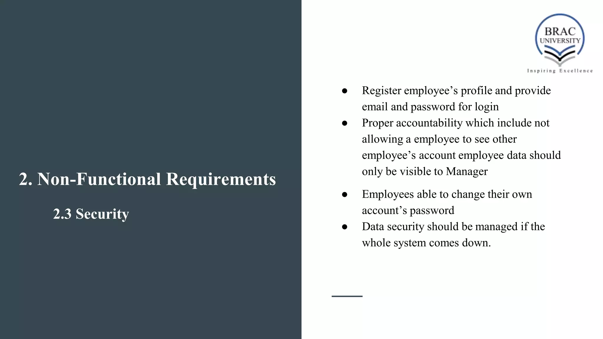 2.3 Security
● Register employee’s profile and provide
email and password for login
● Proper accountability which include not
allowing a employee to see other
employee’s account employee data should
only be visible to Manager
● Employees able to change their own
account’s password
● Data security should be managed if the
whole system comes down.
2. Non-Functional Requirements
 