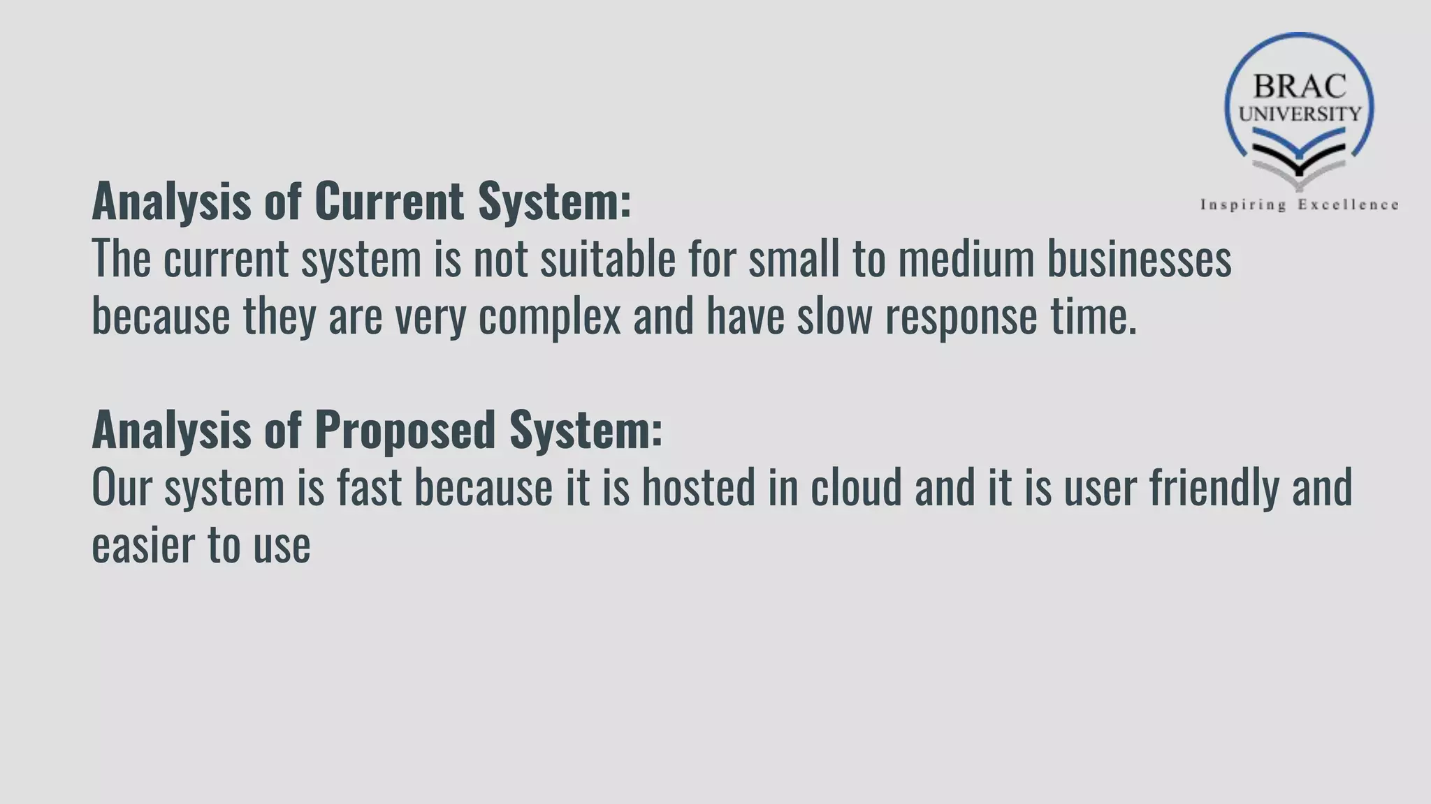 Analysis of Current System:
The current system is not suitable for small to medium businesses
because they are very complex and have slow response time.
Analysis of Proposed System:
Our system is fast because it is hosted in cloud and it is user friendly and
easier to use
 