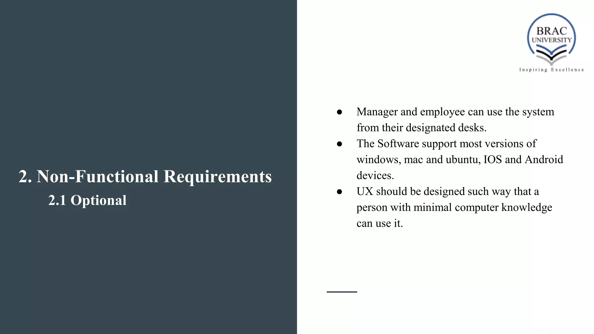 2. Non-Functional Requirements
2.1 Optional
● Manager and employee can use the system
from their designated desks.
● The Software support most versions of
windows, mac and ubuntu, IOS and Android
devices.
● UX should be designed such way that a
person with minimal computer knowledge
can use it.
 