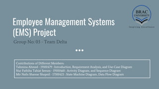 Employee Management Systems
(EMS) Project
Group No: 03 - Team Delta
Contributions of Different Members:
Tahmina Ahmed - 19101479 : Introduction, Requirement Analysis, and Use-Case Diagram
Nur Fathiha Tahiat Seeum - 19101460 : Activity Diagram, and Sequence Diagram
Mir Nafis Sharear Shopnil - 17101423 : State Machine Diagram, Data Flow Diagram
 