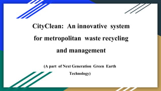 CityClean: An innovative system
for metropolitan waste recycling
and management
(A part of Next Generation Green Earth
Technology)
 