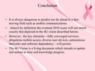 Conclusion
• It is always dangerous to predict too far ahead in a fast-
moving field such as mobile communications.
• Almost by definition the eventual 2010 scene will not match
exactly that depicted in the 4G vision described herein.
• However, the key elements—fully converged services,
ubiquitous mobile access, diverse user devices, autonomous
networks and software dependency—will persist.
• The 4G Vision is a living document which intends to update
and amend as time and knowledge progress.
 