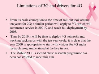 Limitations of 3G and drivers for 4G
• From its basic conception to the time of roll-out took around
ten years for 2G; a similar period will apply to 3G, which will
commence service in 2001/2 and reach full deployment by
2005.
• Thus by 2010 it will be time to deploy 4G networks and,
working backwards with the ten year cycle, it is clear that the
year 2000 is appropriate to start with visions for 4G and a
research programme aimed at the key issues.
• The Mobile VCE’s second phase research programme has
been constructed to meet this aim.
 