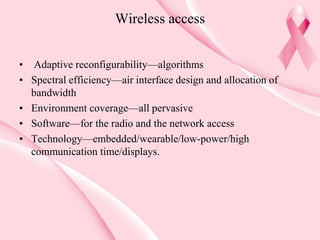 Wireless access
• Adaptive reconfigurability—algorithms
• Spectral efficiency—air interface design and allocation of
bandwidth
• Environment coverage—all pervasive
• Software—for the radio and the network access
• Technology—embedded/wearable/low-power/high
communication time/displays.
 