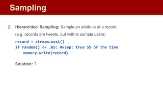 2. Hierarchical Sampling: Sample an attribute of a record.
(e.g. records are tweets, but with to sample users)
record = stream.next()
if random() <= .05: #keep: true 5% of the time
memory.write(record)
Solution: ?
Sampling
 