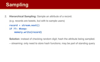 2. Hierarchical Sampling: Sample an attribute of a record.
(e.g. records are tweets, but with to sample users)
record = stream.next()
if ??: #keep:
memory.write(record)
Solution: instead of checking random digit; hash the attribute being sampled.
– streaming: only need to store hash functions; may be part of standing query
Sampling
 
