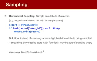 2. Hierarchical Sampling: Sample an attribute of a record.
(e.g. records are tweets, but with to sample users)
record = stream.next()
if hash(record[‘user_id’]) == 1: #keep
memory.write(record)
Solution: instead of checking random digit; hash the attribute being sampled.
– streaming: only need to store hash functions; may be part of standing query
How many buckets to hash into?
Sampling
 