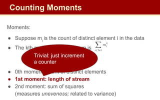 Moments:
● Suppose mi
is the count of distinct element i in the data
● The kth moment of the stream is
● 0th moment: count of distinct elements
● 1st moment: length of stream
● 2nd moment: sum of squares
(measures uneveness; related to variance)
Trivial: just increment
a counter
Counting Moments
 