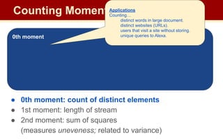 Counting Moments
Moments:
● Suppose mi
is the count of distinct element i in the data
● The kth moment of the stream is
● 0th moment: count of distinct elements
● 1st moment: length of stream
● 2nd moment: sum of squares
(measures uneveness; related to variance)
0th moment
Applications
Counting…
distinct words in large document.
distinct websites (URLs).
users that visit a site without storing.
unique queries to Alexa.
 