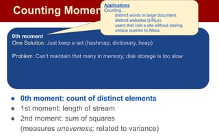 Counting Moments
Moments:
● Suppose mi
is the count of distinct element i in the data
● The kth moment of the stream is
● 0th moment: count of distinct elements
● 1st moment: length of stream
● 2nd moment: sum of squares
(measures uneveness; related to variance)
0th moment
One Solution: Just keep a set (hashmap, dictionary, heap)
Problem: Can’t maintain that many in memory; disk storage is too slow
Applications
Counting…
distinct words in large document.
distinct websites (URLs).
users that visit a site without storing.
unique queries to Alexa.
 