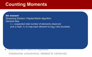Moments:
● Suppose mi
is the count of distinct element i in the data
● The kth moment of the stream is
● 0th moment: count of distinct elements
● 1st moment: length of stream
● 2nd moment: sum of squares
(measures uneveness; related to variance)
0th moment
Streaming Solution: Flajolet-Martin Algorithm
General idea:
n -- suspected total number of elements observed
pick a hash, h, to map each element to log2
n bits (buckets)
Counting Moments
 