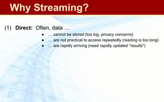(1) Direct: Often, data …
● … cannot be stored (too big, privacy concerns)
● … are not practical to access repeatedly (reading is too long)
● … are rapidly arriving (need rapidly updated "results")
Why Streaming?
 