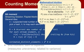 Counting Moments
Moments:
● Suppose mi
is the count of distinct element i in the data
● The kth moment of the stream is
● 0th moment: count of distinct elements
● 1st moment: length of stream
● 2nd moment: sum of squares
(measures uneveness; related to variance)
0th moment
Streaming Solution: Flajolet-Martin Algorithm
General idea:
n -- suspected total number of elements observed
pick a hash, h, to map each element to log2
n bits (buckets)
--------------------------------
R = 0 #current max number of zeros at tail
for each stream element, e:
r(e) = trailZeros(h(e)) #num of trailing 0s from h(e)
R = r(e) if r[e] > R
estimated_distinct_elements = 2R
# m
Mathematical Intuition
P( trailZeros(h(e)) >= i ) = 2-i
# P(h(e) == __0) = .5; P(h(e) == __00) = .25; …
P( trailZeros(h(e)) < i ) = 1 - 2-i
for m elements: = (1 - 2-i
)m
P( one e has trailZeros > i) = 1 - (1 - 2-i
)m
≈ 1 - e-m2^-i
If 2R
>> m, then 1 - (1 - 2-i
)m
≈ 0
If 2R
<< m, then 1 - (1 - 2-i
)m
≈ 1
 