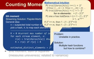 Counting Moments
Moments:
● Suppose mi
is the count of distinct element i in the data
● The kth moment of the stream is
● 0th moment: count of distinct elements
● 1st moment: length of stream
● 2nd moment: sum of squares
(measures uneveness; related to variance)
0th moment
Streaming Solution: Flajolet-Martin Algorithm
General idea:
n -- suspected total number of elements observed
pick a hash, h, to map each element to log2
n bits (buckets)
--------------------------------
R = 0 #current max number of zeros at tail
for each stream element, e:
r(e) = trailZeros(h(e)) #num of trailing 0s from h(e)
R = r(e) if r[e] > R
estimated_distinct_elements = 2R
# m
Mathematical Intuition
P( trailZeros(h(e)) >= i ) = 2-i
# P(h(e) == __0) = .5; P(h(e) == __00) = .25; …
P( trailZeros(h(e)) < i ) = 1 - 2-i
for m elements: = (1 - 2-i
)m
P( one e has trailZeros > i) = 1 - (1 - 2-i
)m
≈ 1 - e-m2^-i
If 2R
>> m, then 1 - (1 - 2-i
)m
≈ 0
If 2R
<< m, then 1 - (1 - 2-i
)m
≈ 1
Problem:
Unstable in practice.
Solution:
Multiple hash functions
but how to combine?
 